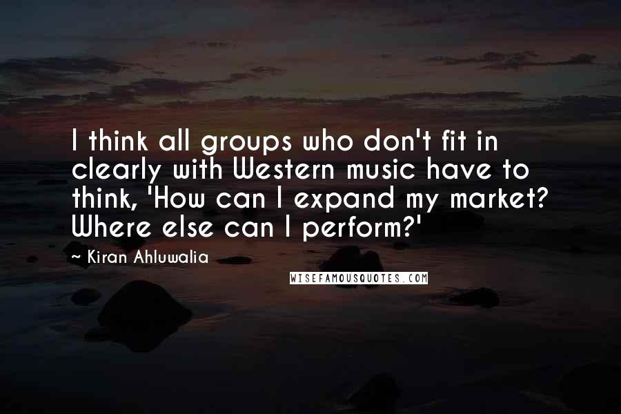 Kiran Ahluwalia Quotes: I think all groups who don't fit in clearly with Western music have to think, 'How can I expand my market? Where else can I perform?'