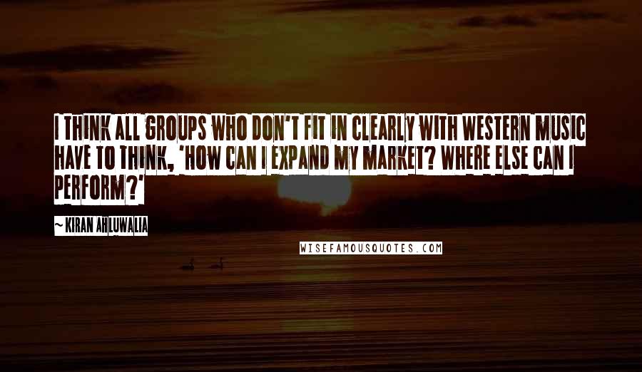 Kiran Ahluwalia Quotes: I think all groups who don't fit in clearly with Western music have to think, 'How can I expand my market? Where else can I perform?'