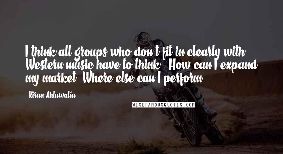 Kiran Ahluwalia Quotes: I think all groups who don't fit in clearly with Western music have to think, 'How can I expand my market? Where else can I perform?'