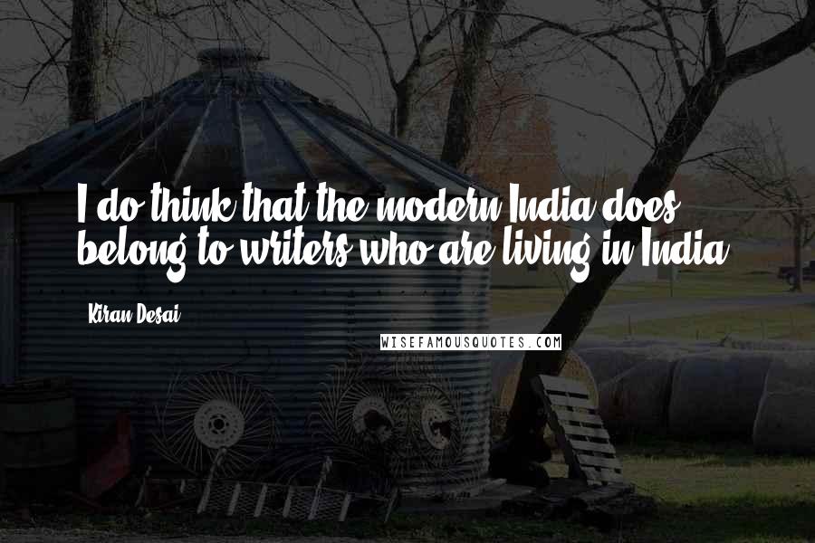 Kiran Desai Quotes: I do think that the modern India does belong to writers who are living in India.