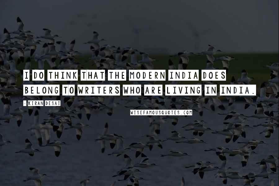 Kiran Desai Quotes: I do think that the modern India does belong to writers who are living in India.