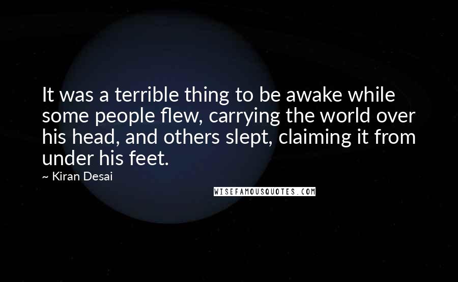 Kiran Desai Quotes: It was a terrible thing to be awake while some people flew, carrying the world over his head, and others slept, claiming it from under his feet.