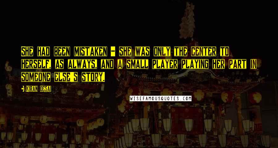 Kiran Desai Quotes: She had been mistaken - she was only the center to herself, as always, and a small player playing her part in someone else's story.