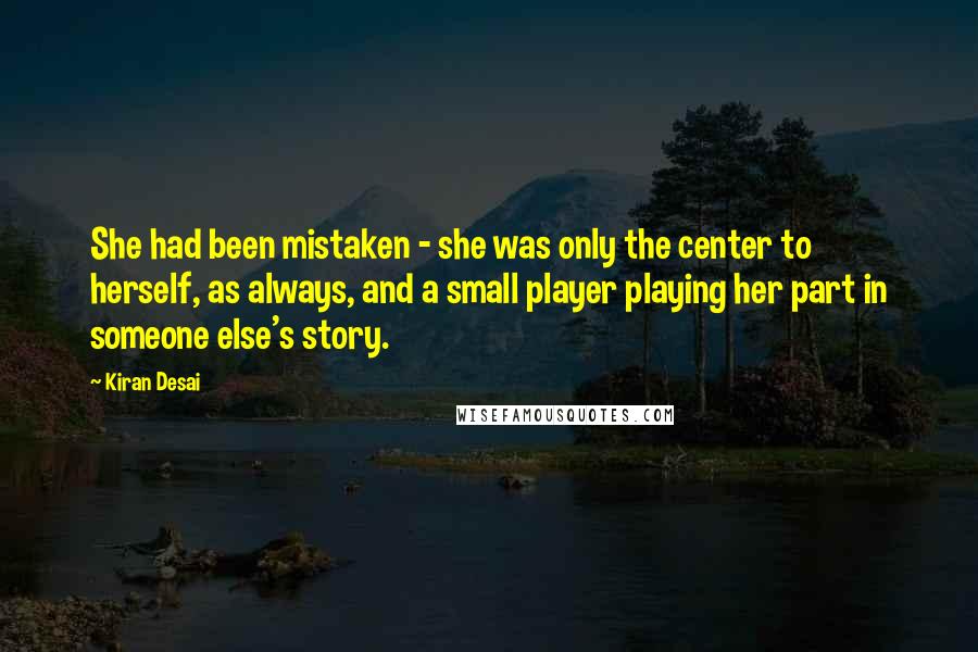 Kiran Desai Quotes: She had been mistaken - she was only the center to herself, as always, and a small player playing her part in someone else's story.