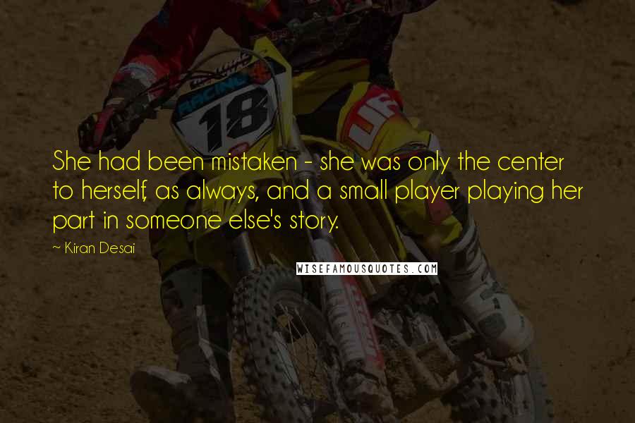 Kiran Desai Quotes: She had been mistaken - she was only the center to herself, as always, and a small player playing her part in someone else's story.