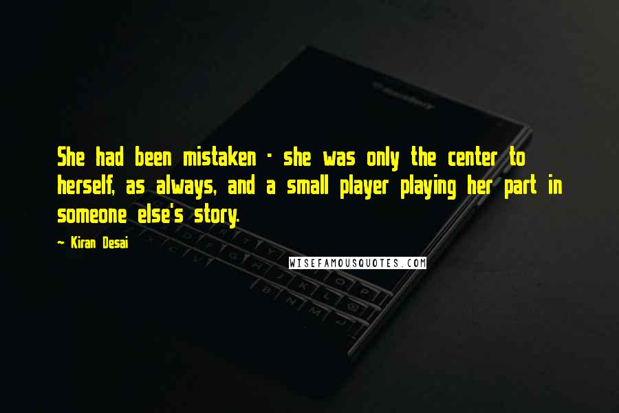 Kiran Desai Quotes: She had been mistaken - she was only the center to herself, as always, and a small player playing her part in someone else's story.