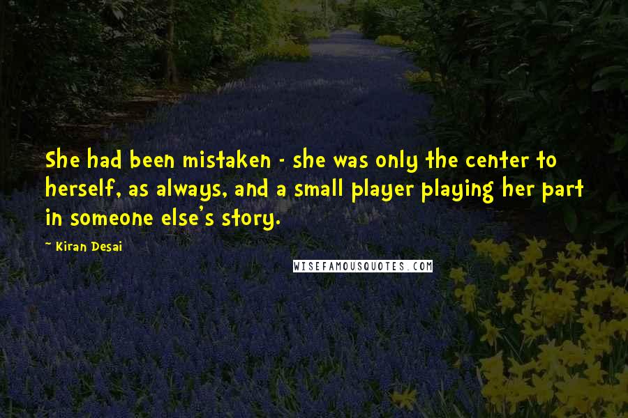 Kiran Desai Quotes: She had been mistaken - she was only the center to herself, as always, and a small player playing her part in someone else's story.