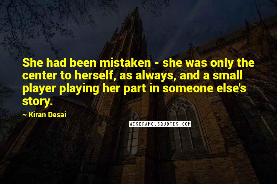 Kiran Desai Quotes: She had been mistaken - she was only the center to herself, as always, and a small player playing her part in someone else's story.