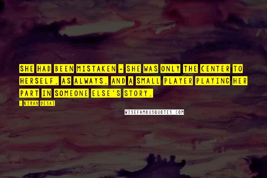 Kiran Desai Quotes: She had been mistaken - she was only the center to herself, as always, and a small player playing her part in someone else's story.