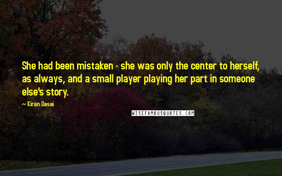 Kiran Desai Quotes: She had been mistaken - she was only the center to herself, as always, and a small player playing her part in someone else's story.