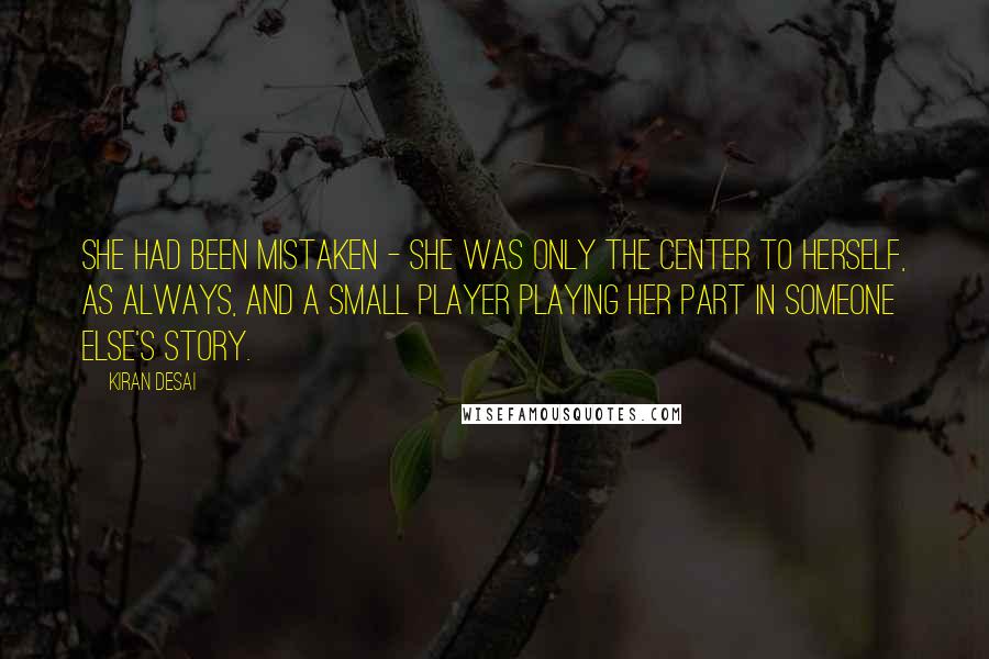 Kiran Desai Quotes: She had been mistaken - she was only the center to herself, as always, and a small player playing her part in someone else's story.