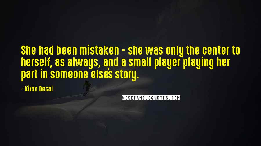 Kiran Desai Quotes: She had been mistaken - she was only the center to herself, as always, and a small player playing her part in someone else's story.