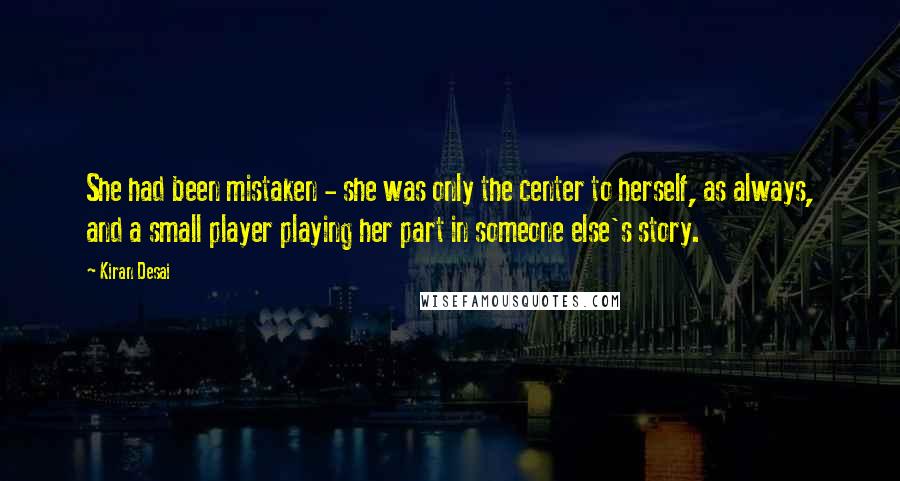 Kiran Desai Quotes: She had been mistaken - she was only the center to herself, as always, and a small player playing her part in someone else's story.