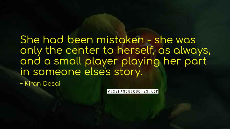Kiran Desai Quotes: She had been mistaken - she was only the center to herself, as always, and a small player playing her part in someone else's story.
