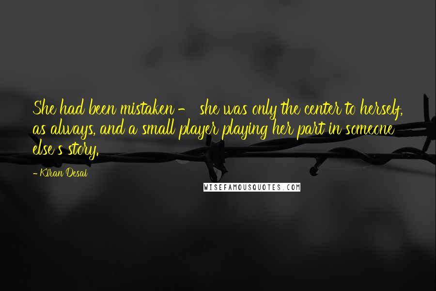 Kiran Desai Quotes: She had been mistaken - she was only the center to herself, as always, and a small player playing her part in someone else's story.