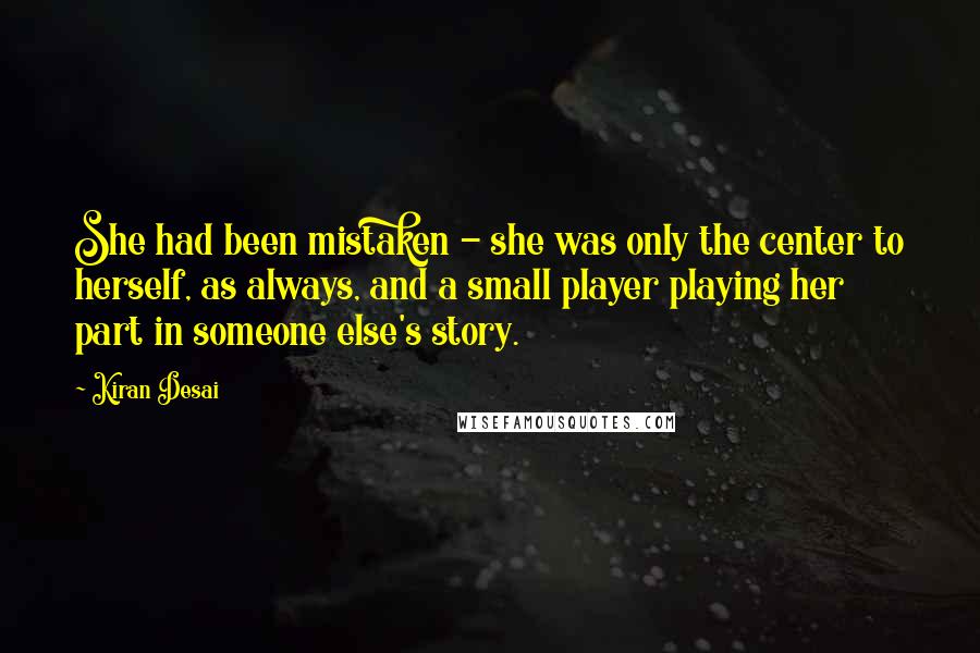 Kiran Desai Quotes: She had been mistaken - she was only the center to herself, as always, and a small player playing her part in someone else's story.