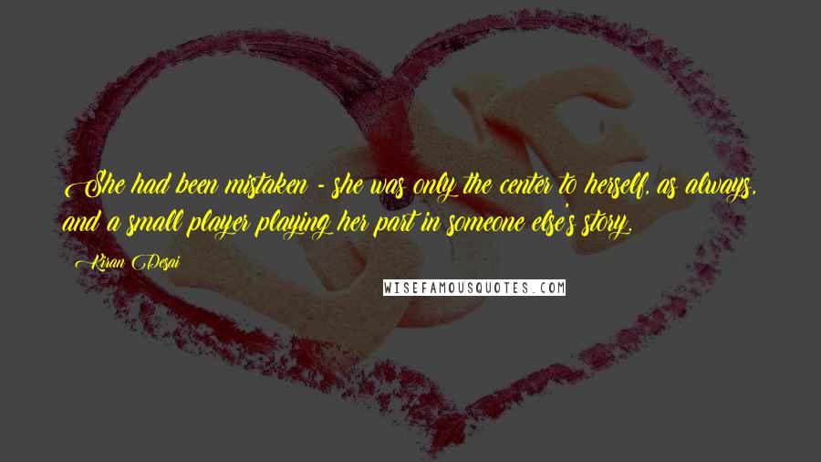 Kiran Desai Quotes: She had been mistaken - she was only the center to herself, as always, and a small player playing her part in someone else's story.
