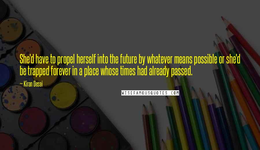 Kiran Desai Quotes: She'd have to propel herself into the future by whatever means possible or she'd be trapped forever in a place whose times had already passed.