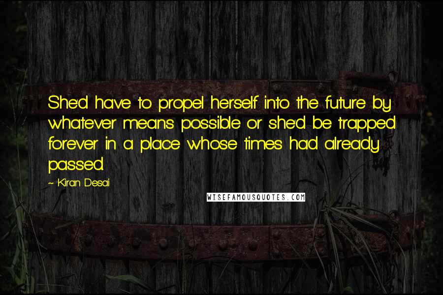 Kiran Desai Quotes: She'd have to propel herself into the future by whatever means possible or she'd be trapped forever in a place whose times had already passed.