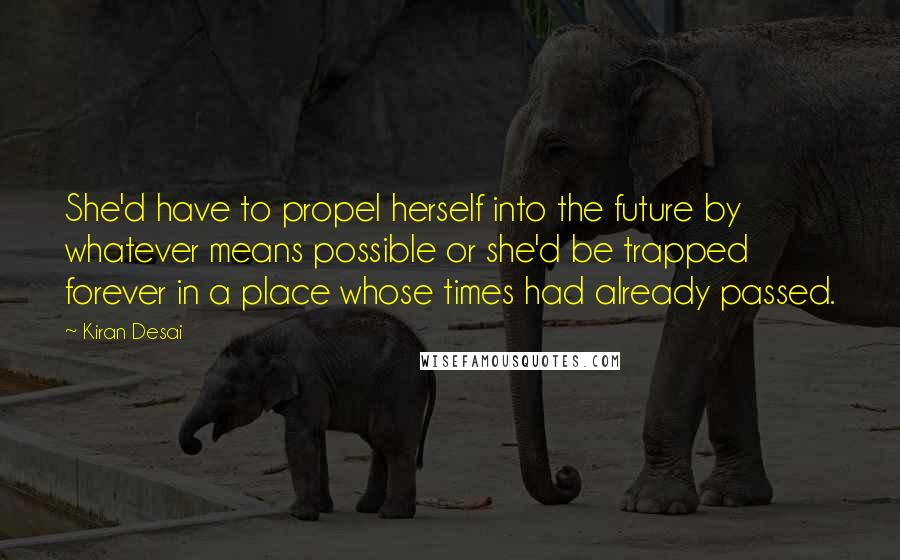 Kiran Desai Quotes: She'd have to propel herself into the future by whatever means possible or she'd be trapped forever in a place whose times had already passed.