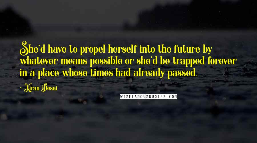 Kiran Desai Quotes: She'd have to propel herself into the future by whatever means possible or she'd be trapped forever in a place whose times had already passed.