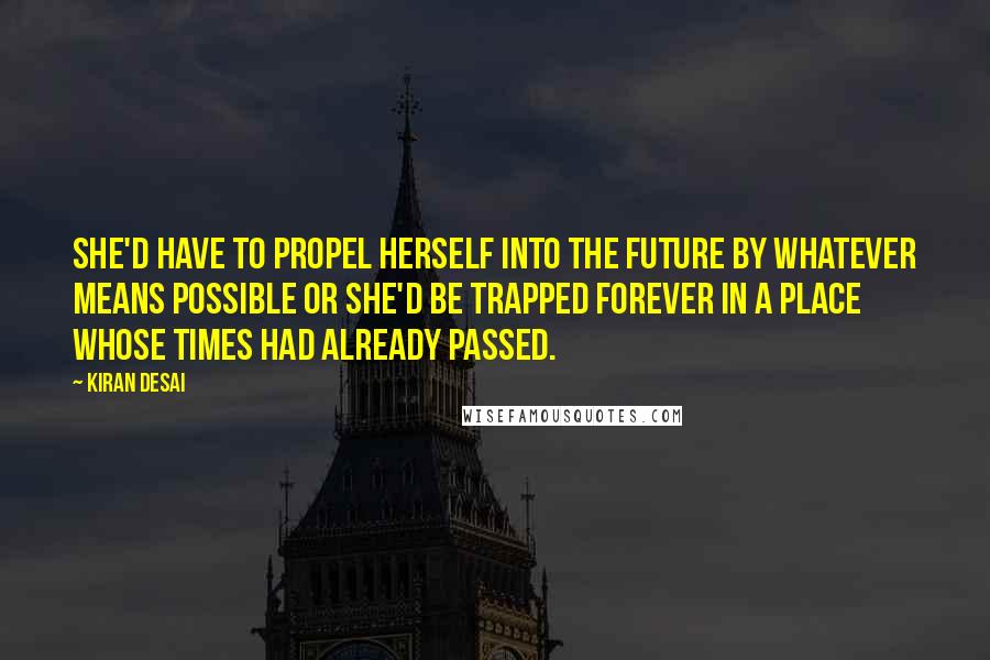 Kiran Desai Quotes: She'd have to propel herself into the future by whatever means possible or she'd be trapped forever in a place whose times had already passed.