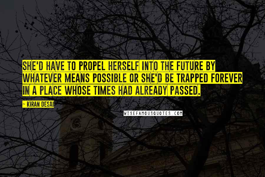 Kiran Desai Quotes: She'd have to propel herself into the future by whatever means possible or she'd be trapped forever in a place whose times had already passed.