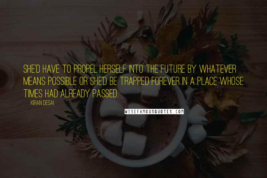 Kiran Desai Quotes: She'd have to propel herself into the future by whatever means possible or she'd be trapped forever in a place whose times had already passed.