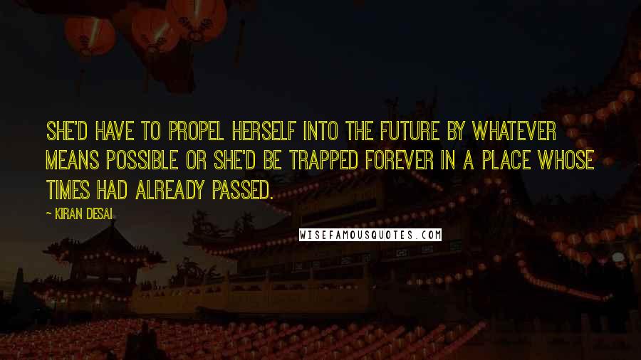 Kiran Desai Quotes: She'd have to propel herself into the future by whatever means possible or she'd be trapped forever in a place whose times had already passed.