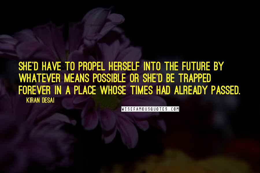 Kiran Desai Quotes: She'd have to propel herself into the future by whatever means possible or she'd be trapped forever in a place whose times had already passed.