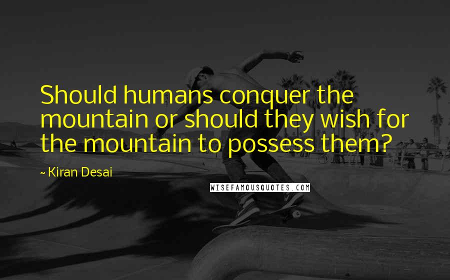 Kiran Desai Quotes: Should humans conquer the mountain or should they wish for the mountain to possess them?