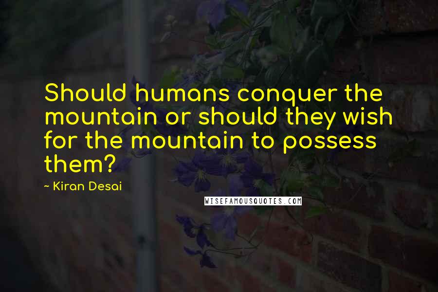 Kiran Desai Quotes: Should humans conquer the mountain or should they wish for the mountain to possess them?