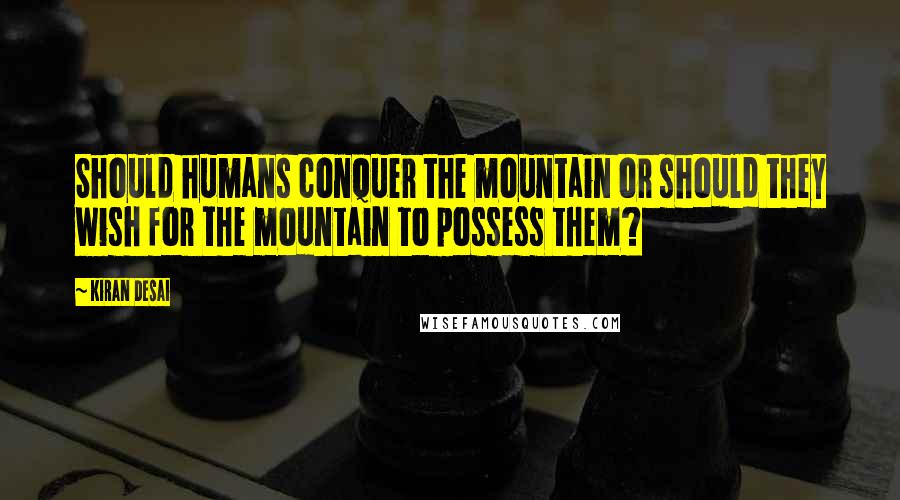Kiran Desai Quotes: Should humans conquer the mountain or should they wish for the mountain to possess them?