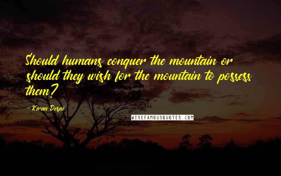 Kiran Desai Quotes: Should humans conquer the mountain or should they wish for the mountain to possess them?