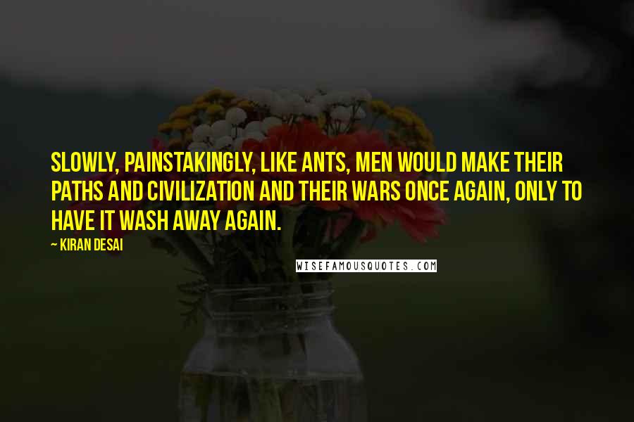 Kiran Desai Quotes: Slowly, painstakingly, like ants, men would make their paths and civilization and their wars once again, only to have it wash away again.