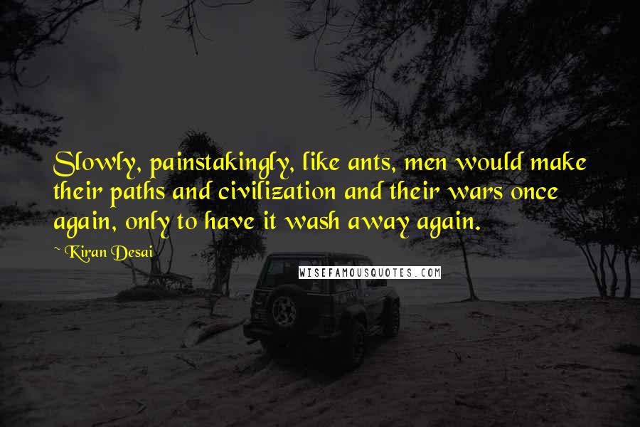 Kiran Desai Quotes: Slowly, painstakingly, like ants, men would make their paths and civilization and their wars once again, only to have it wash away again.