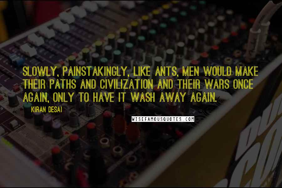 Kiran Desai Quotes: Slowly, painstakingly, like ants, men would make their paths and civilization and their wars once again, only to have it wash away again.