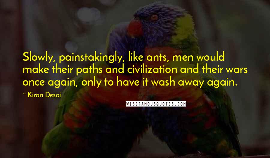 Kiran Desai Quotes: Slowly, painstakingly, like ants, men would make their paths and civilization and their wars once again, only to have it wash away again.