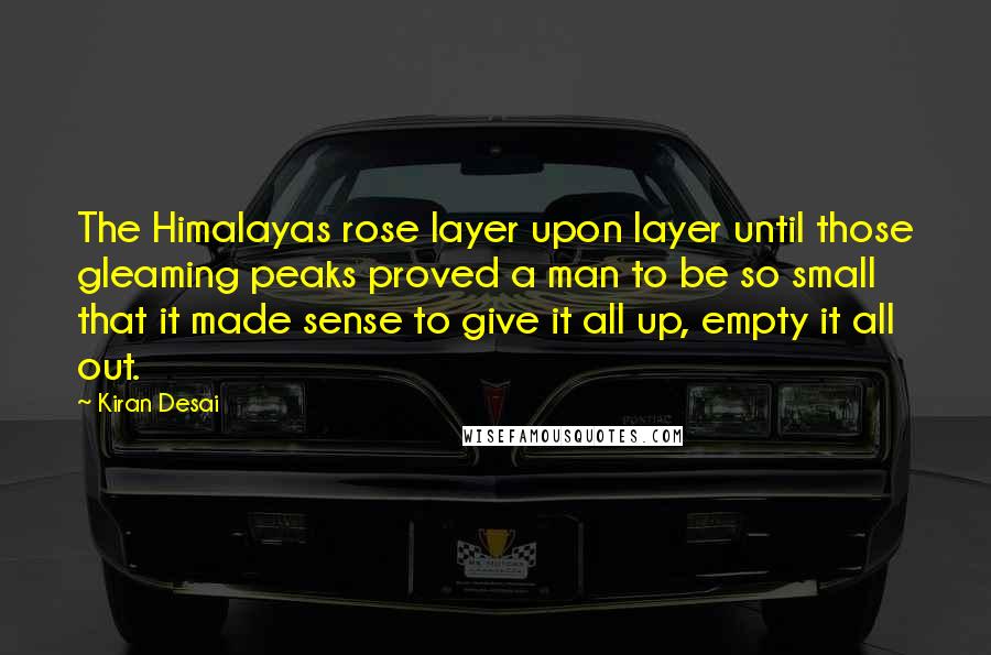 Kiran Desai Quotes: The Himalayas rose layer upon layer until those gleaming peaks proved a man to be so small that it made sense to give it all up, empty it all out.