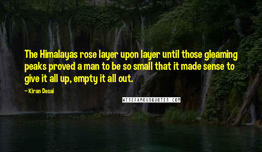 Kiran Desai Quotes: The Himalayas rose layer upon layer until those gleaming peaks proved a man to be so small that it made sense to give it all up, empty it all out.