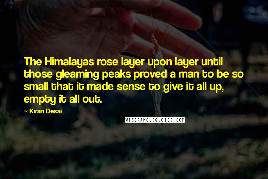 Kiran Desai Quotes: The Himalayas rose layer upon layer until those gleaming peaks proved a man to be so small that it made sense to give it all up, empty it all out.