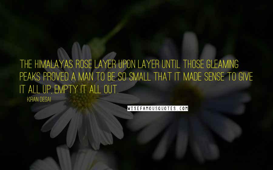 Kiran Desai Quotes: The Himalayas rose layer upon layer until those gleaming peaks proved a man to be so small that it made sense to give it all up, empty it all out.