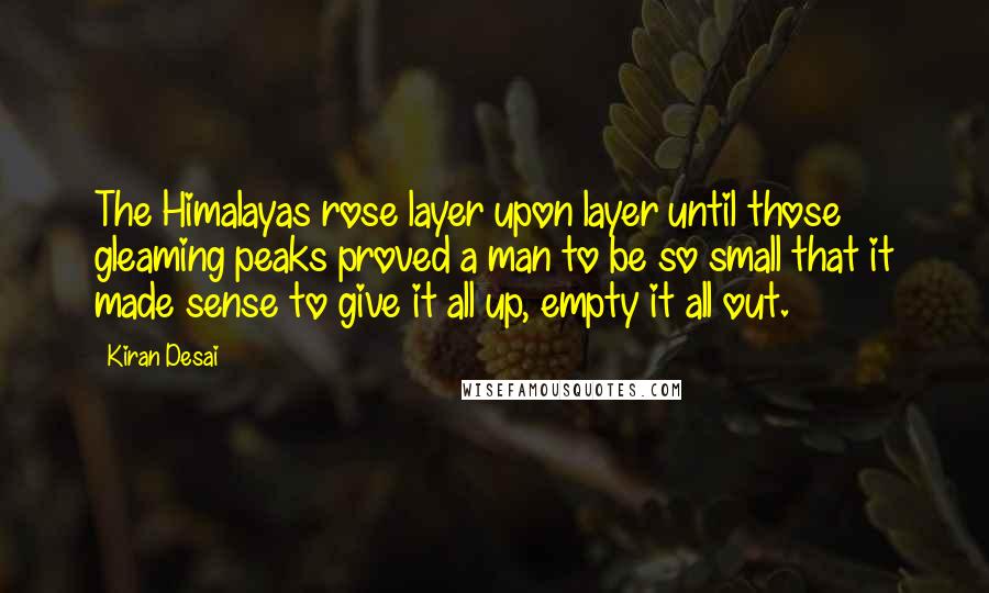 Kiran Desai Quotes: The Himalayas rose layer upon layer until those gleaming peaks proved a man to be so small that it made sense to give it all up, empty it all out.