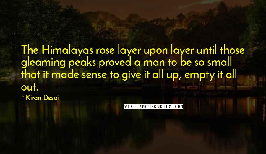 Kiran Desai Quotes: The Himalayas rose layer upon layer until those gleaming peaks proved a man to be so small that it made sense to give it all up, empty it all out.