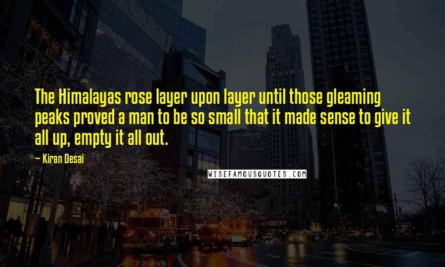 Kiran Desai Quotes: The Himalayas rose layer upon layer until those gleaming peaks proved a man to be so small that it made sense to give it all up, empty it all out.