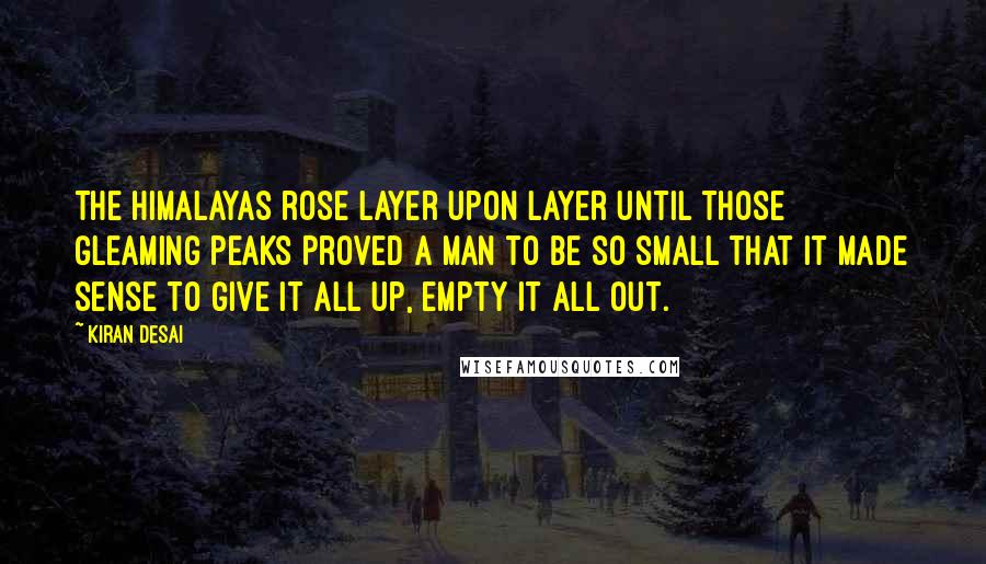 Kiran Desai Quotes: The Himalayas rose layer upon layer until those gleaming peaks proved a man to be so small that it made sense to give it all up, empty it all out.