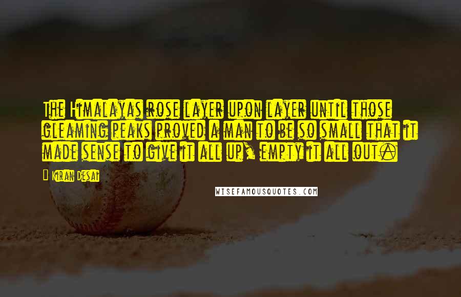 Kiran Desai Quotes: The Himalayas rose layer upon layer until those gleaming peaks proved a man to be so small that it made sense to give it all up, empty it all out.