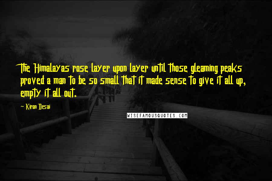 Kiran Desai Quotes: The Himalayas rose layer upon layer until those gleaming peaks proved a man to be so small that it made sense to give it all up, empty it all out.