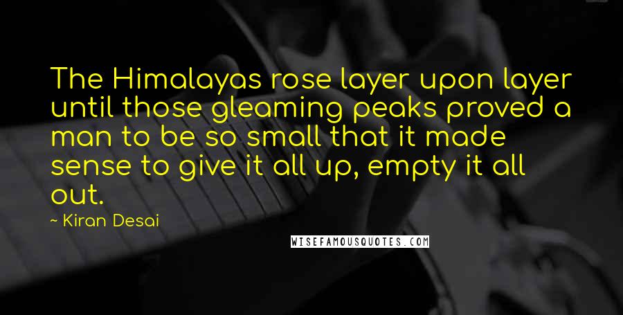 Kiran Desai Quotes: The Himalayas rose layer upon layer until those gleaming peaks proved a man to be so small that it made sense to give it all up, empty it all out.