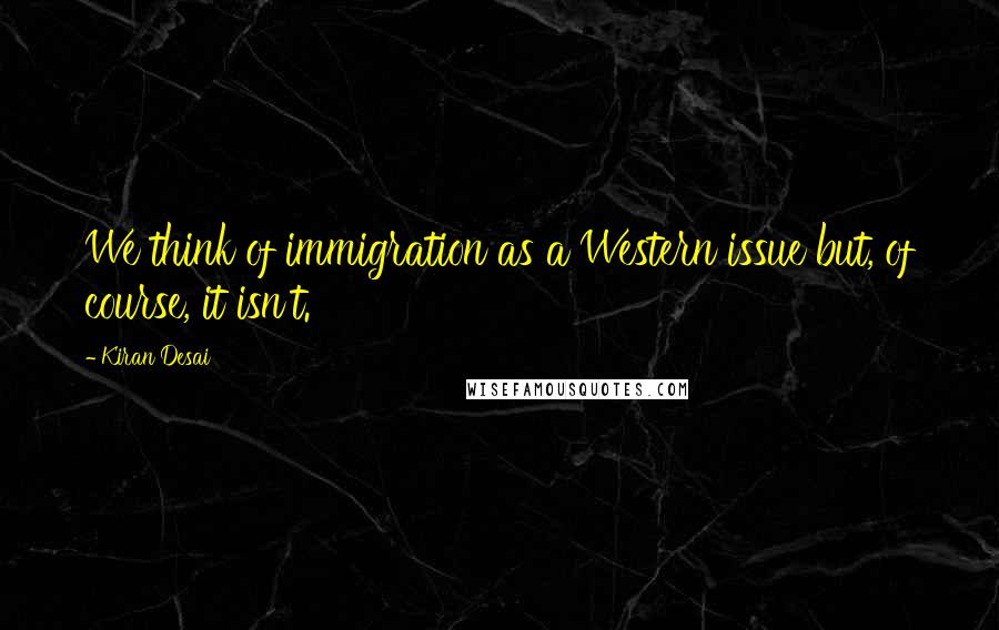 Kiran Desai Quotes: We think of immigration as a Western issue but, of course, it isn't.